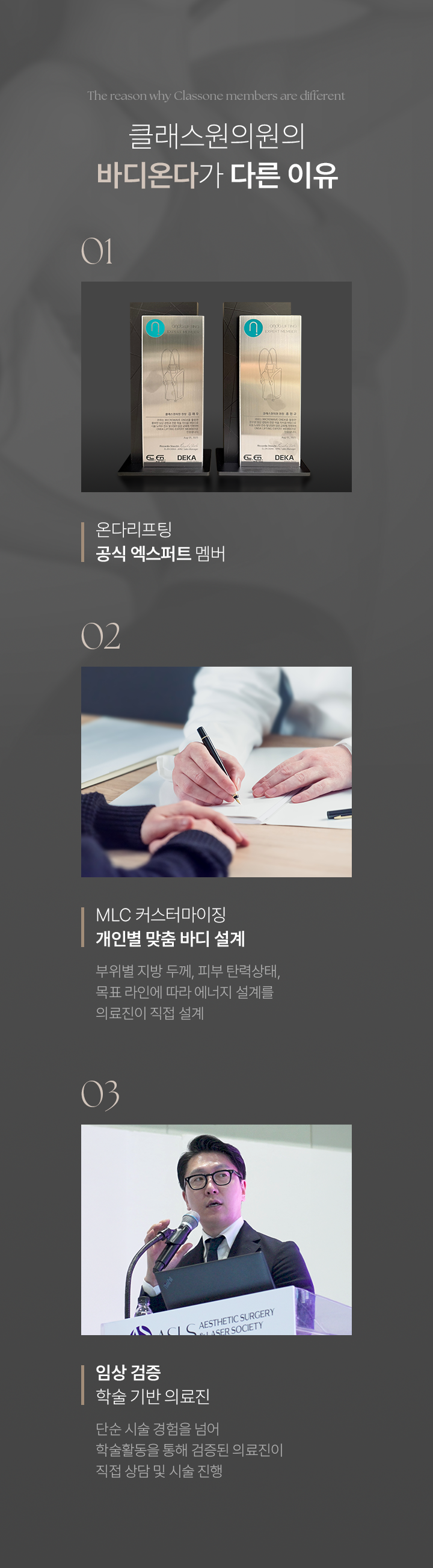 The reason why Classone members are different. 클래스원의원의 바디온다가 다른 이유. 01 온다리프팅 공식 엑스퍼트 멤버. 02 MLC 커스터마이징 개인별 맞춤 바디 설계 : 부위별 지방 두께, 피부 탄력상태, 목표 라인에 따라 에너지 설계를 의료진이 직접 설계. 03 임상 검증학술 기반 의료진 : 단순 시술 경험을 넘어 학술활동을 통해 검증된 의료진이 직접 상담 및 시술 진행.