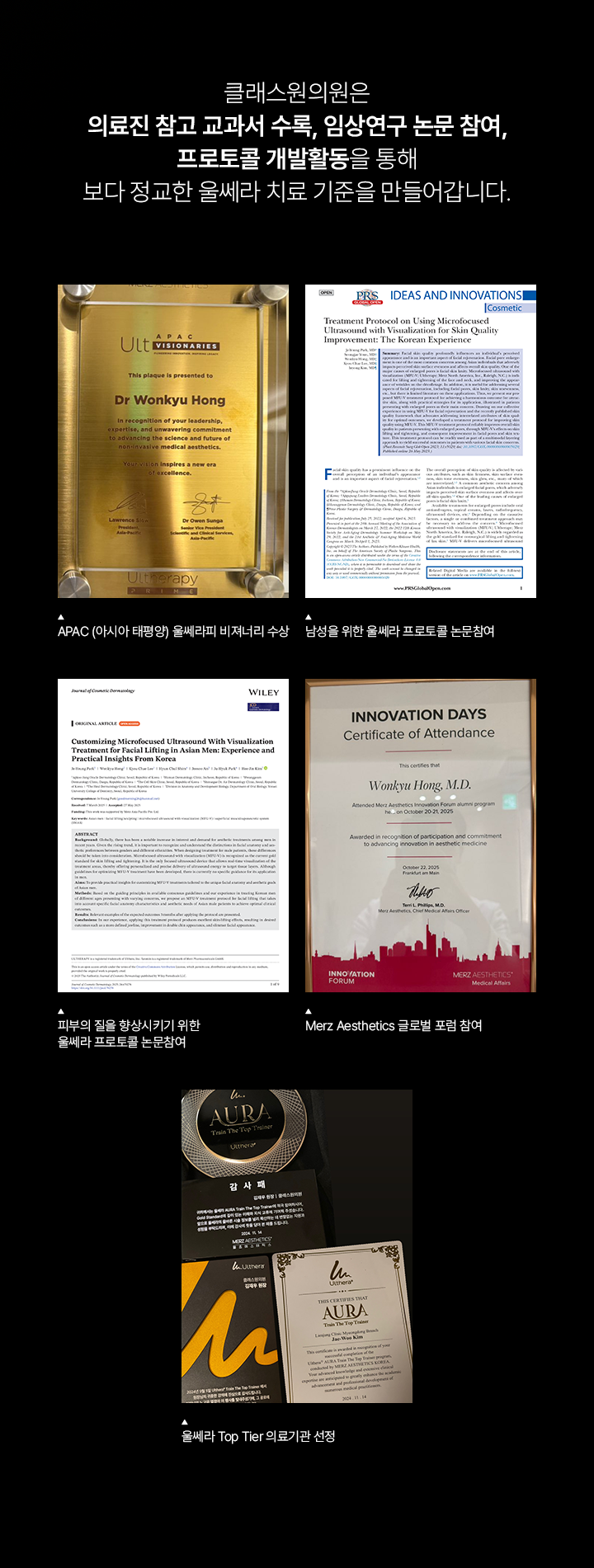 클래스원의원은 의료진 참고 교과서 수록, 임상연구 논문 참여, 프로토콜 개발활동을 통해 보다 정교한 울쎄라 치료 기준을 만들어갑니다. APAC (아시아 태평양) 울쎄라피 비져너리 수상. 남성을 위한 울쎄라 프로토콜 논문참여. 피부의 질을 향상시키기 위한 울쎄라 프로토콜 논문참여. Merz Aesthetics 글로벌 포럼 참여. 울쎄라 Top Tier 의료기관 선정.